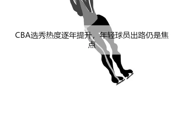 CBA选秀热度逐年提升，年轻球员出路仍是焦点